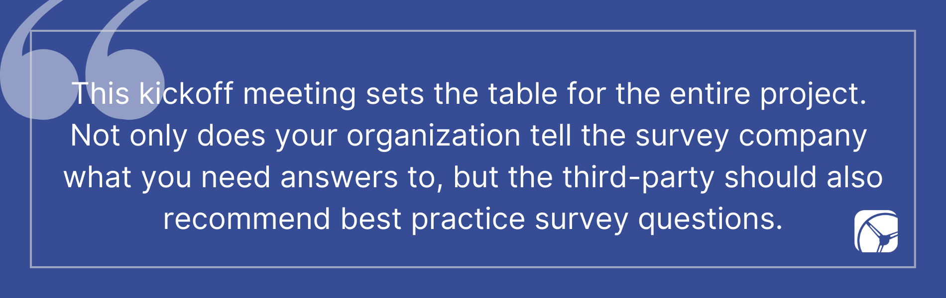 This kickoff meeting sets the table for the entire project.  Not only does your organization tell the survey company  what you need answers to, but the third-party should also recommend best practice survey questions.