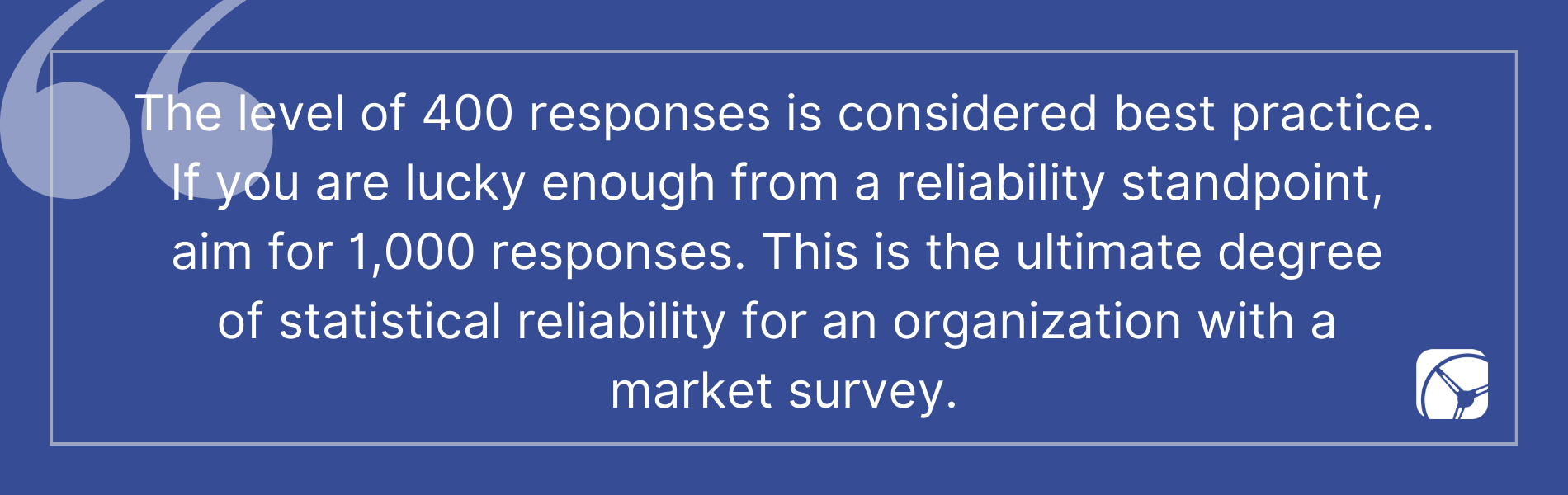 The level of 400 responses is considered best practice. If you are lucky enough from a reliability standpoint,  aim for 1,000 responses. This is the ultimate degree  of statistical reliability for an organization with a  market survey.