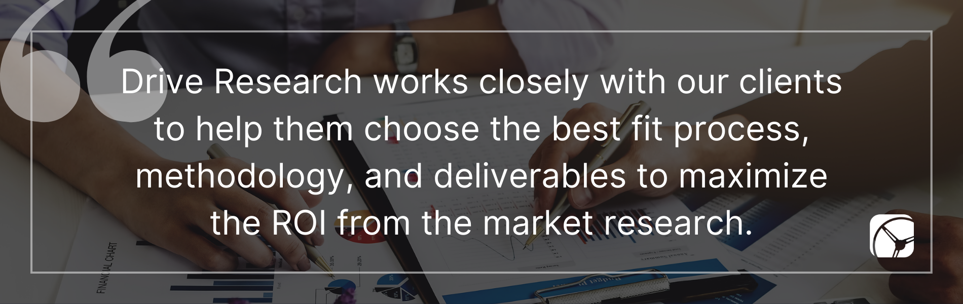 Drive Research works closely with our clients to help them choose the best fit process, methodology, and deliverables to maximize the ROI from the market research.