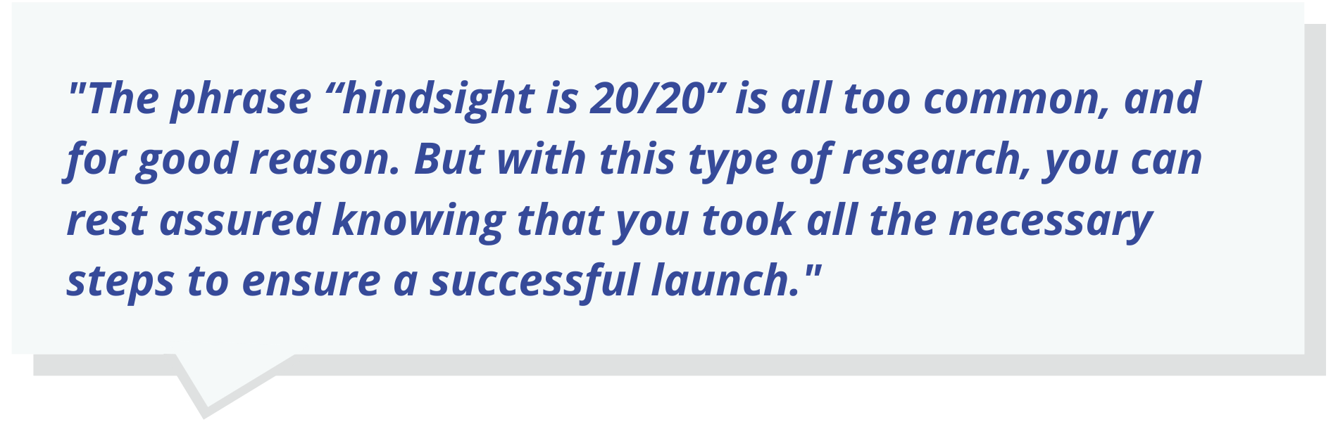 Quote text: The phrase “hindsight is 20/20” is all too common, and for good reason. But with this type of research, you can rest assured knowing that you took all the necessary steps to ensure a successful launch.