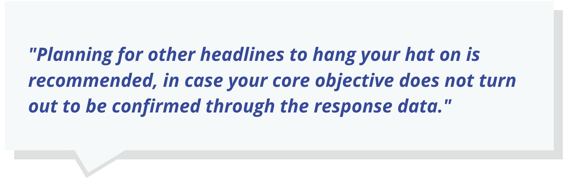 Quote Text: Planning for other headlines to hang your hat on is recommended, in case your core objective does not turn out to be confirmed through the response data.