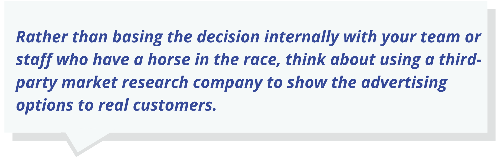Rather than basing the decision internally with your team or staff who have a horse in the race, think about using a third-party market research company to show the advertising options to real customers.