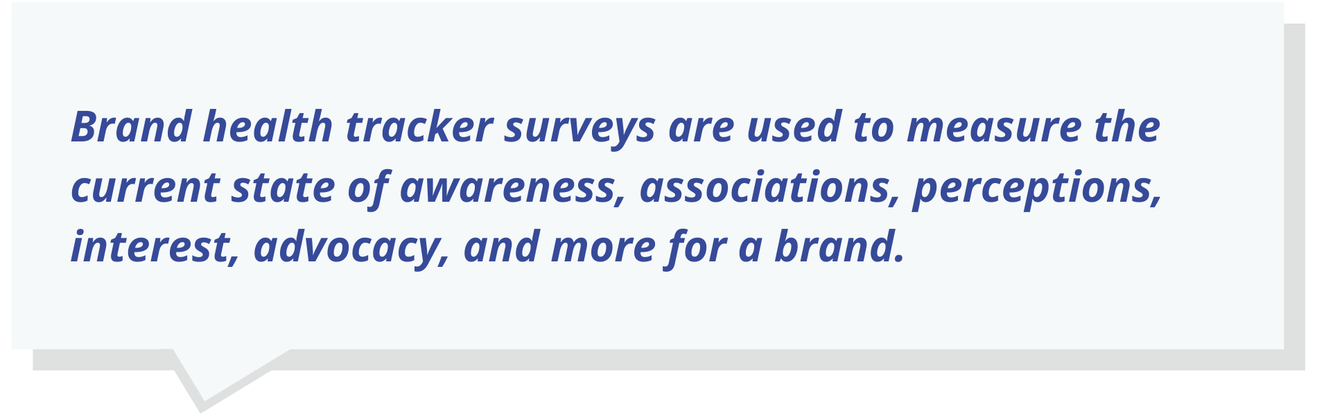 Brand health tracker surveys are used to measure the current state of awareness, associations, perceptions, interest, advocacy, and more for a brand.