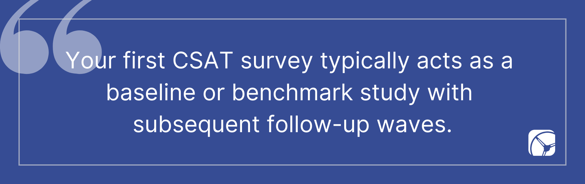 Your first CSAT survey typically acts as a  baseline or benchmark study with  subsequent follow-up waves.