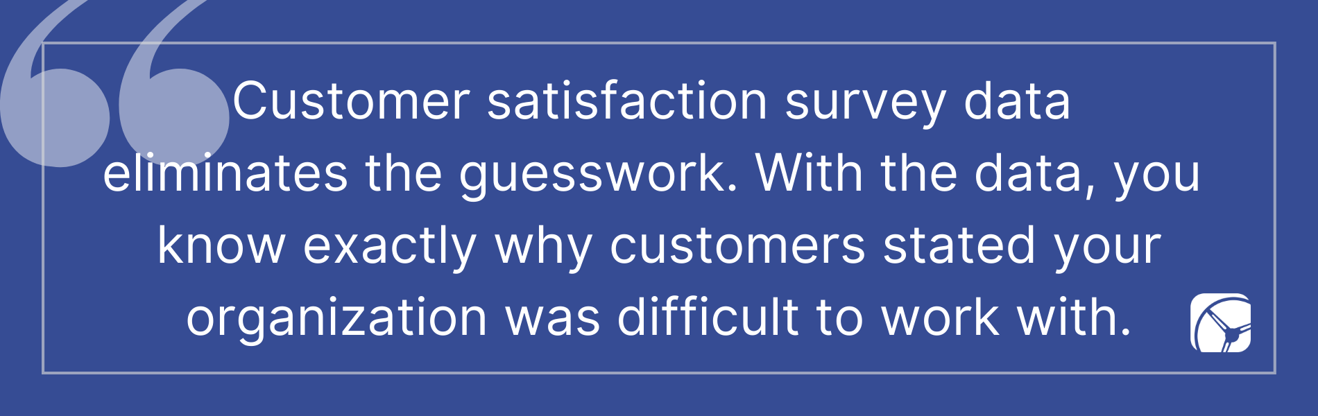 Customer satisfaction survey data  eliminates the guesswork. With the data, you  know exactly why customers stated your organization was difficult to work with.