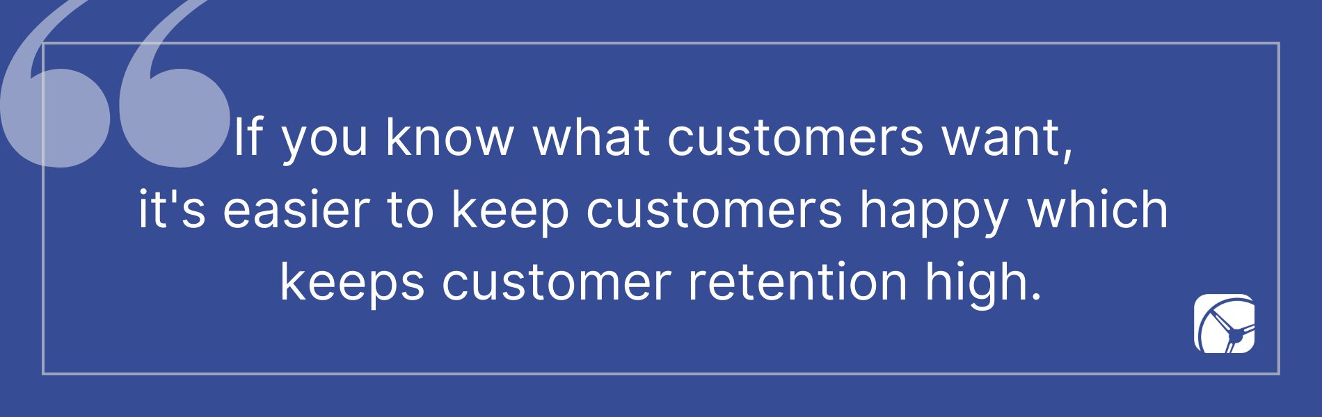 If you know what customers want,  it's easier to keep customers happy which  keeps customer retention high.
