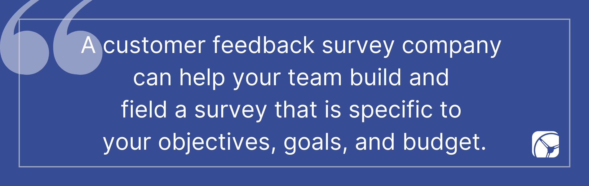 A customer feedback survey company  can help your team build and  field a survey that is specific to  your objectives, goals, and budget.