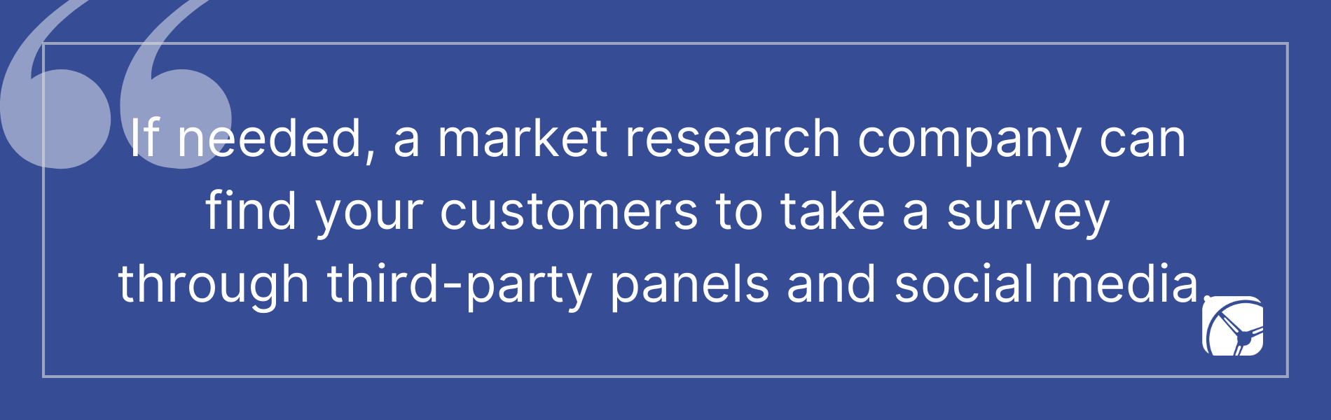 If needed, a market research company can find your customers to take a survey through third-party panels and social media.
