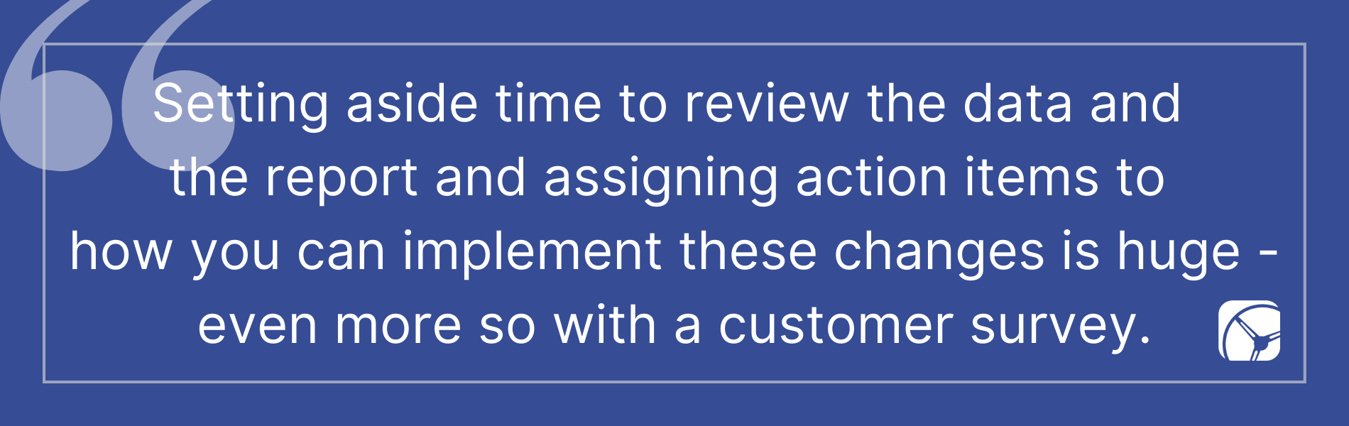 Setting aside time to review the data and  the report and assigning action items to  how you can implement these changes is huge - even more so with a customer survey.