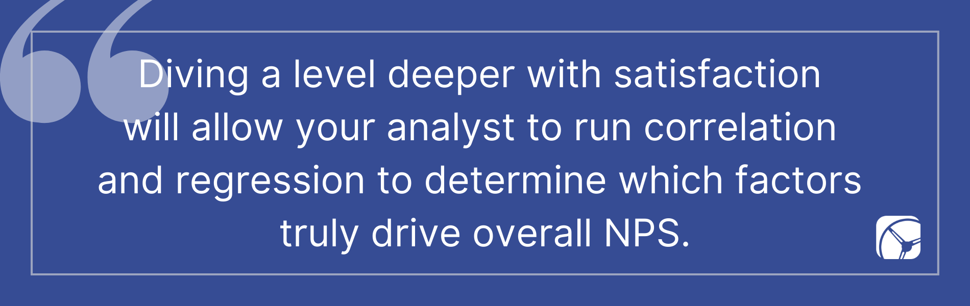 Diving a level deeper with satisfaction  will allow your analyst to run correlation  and regression to determine which factors  truly drive overall NPS.
