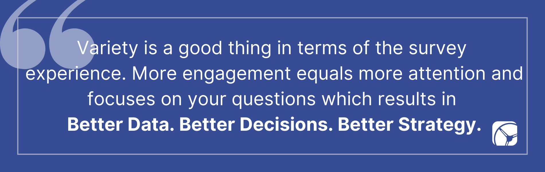 Variety is a good thing in terms of the survey  experience. More engagement equals more attention and focuses on your questions which results in  Better Data. Better Decisions. Better Strategy.