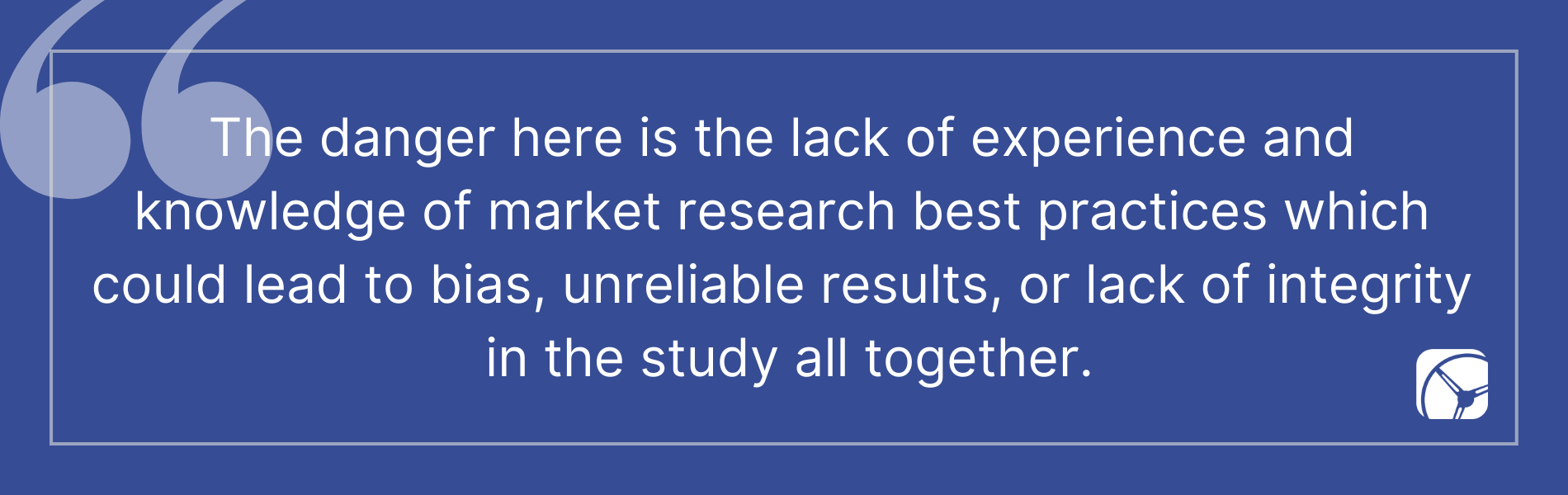 The danger here is the lack of experience and  knowledge of market research best practices which  could lead to bias, unreliable results, or lack of integrity  in the study all together.