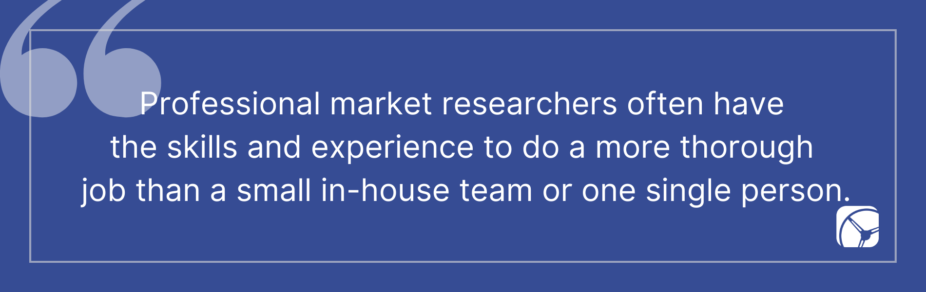 Professional market researchers often have the skills and experience to do a more thorough job than a small in-house team or one single person.