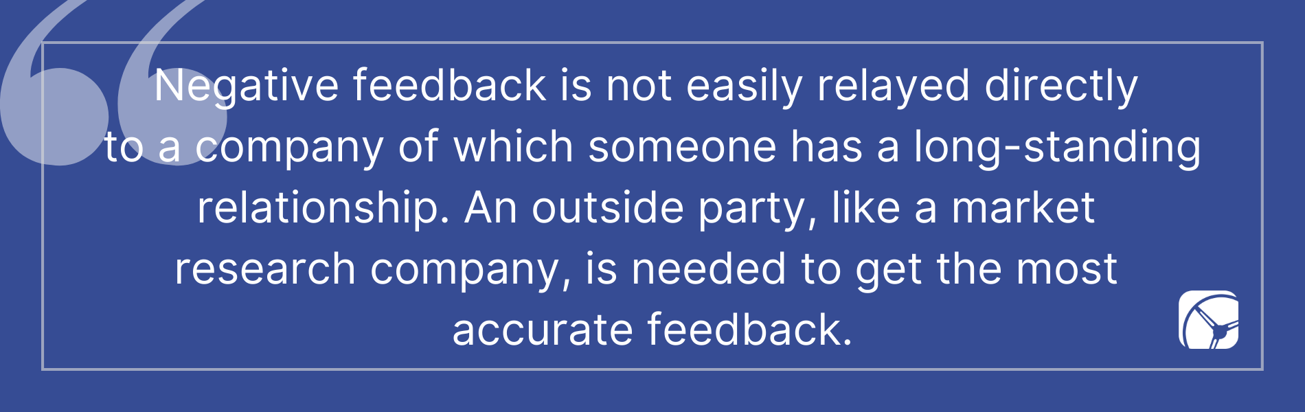 Negative feedback is not easily relayed directly  to a company of which someone has a long-standing relationship. An outside party, like a market  research company, is needed to get the most  accurate feedback.