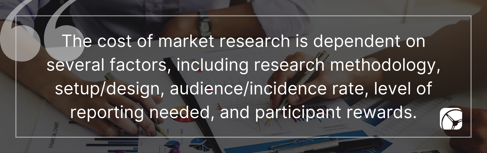 The cost of market research is dependent on several factors, including research methodology, setup/design, audience/incidence rate, level of reporting needed, and participant rewards.