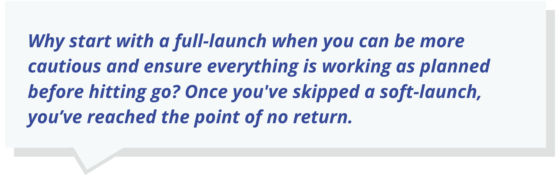 Quote Text: Why start with a full-launch when you can be more cautious and ensure everything is working as planned before hitting go? Once you've skipped a soft-launch, you’ve reached the point of no return.