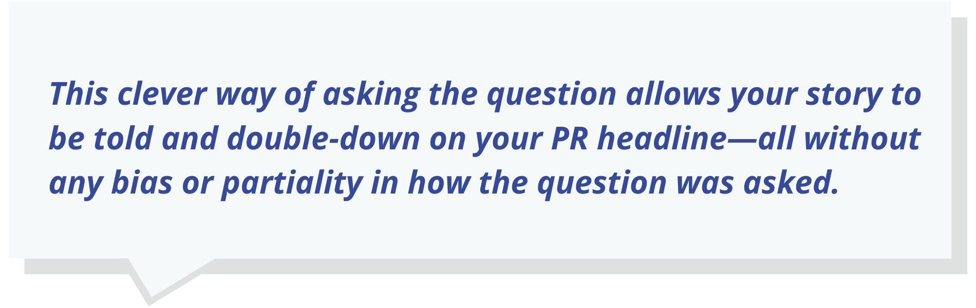 This clever way of asking the question allows your story to be told and double-down on your PR headline—all without any bias or partiality in how the question was asked.
