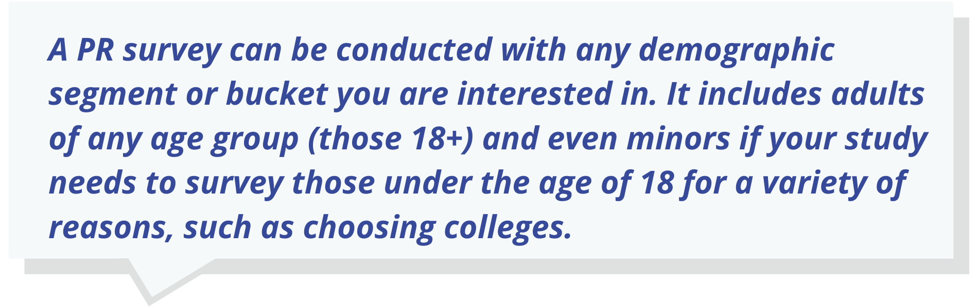 Quote Text: A PR survey can be conducted with any demographic segment or bucket you are interested in.  It includes adults of any age group (those 18+) and even minors if your study needs to survey those under the age of 18 for a variety of reasons, such as choosing colleges.