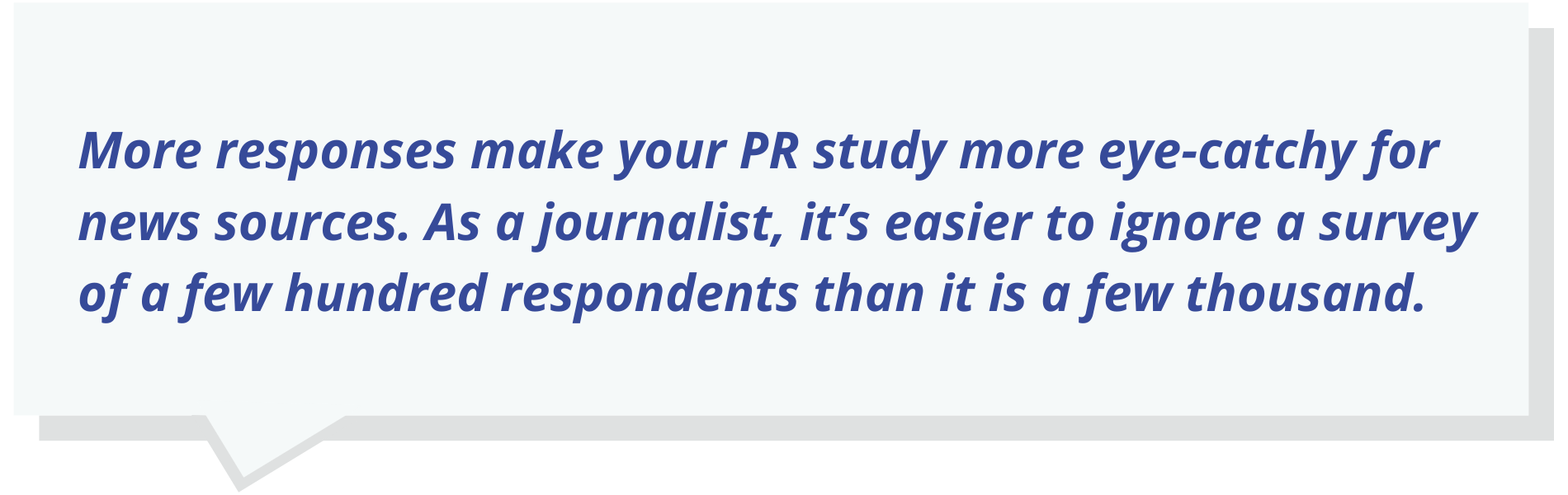 More responses make your PR study more eye-catchy for news sources. As a journalist, it’s easier to ignore a survey of a few hundred respondents than it is a few thousand.