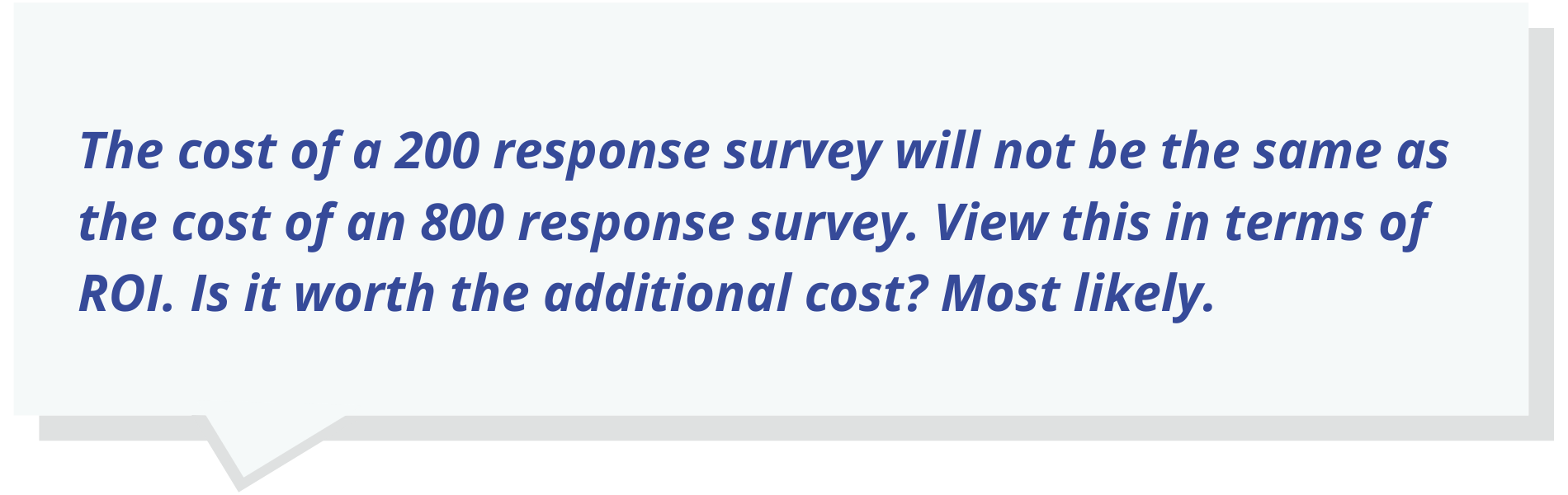 The cost of a 200 response survey will not be the same as the cost of an 800 response survey. View this in terms of ROI. Is it worth the additional cost? Most likely.
