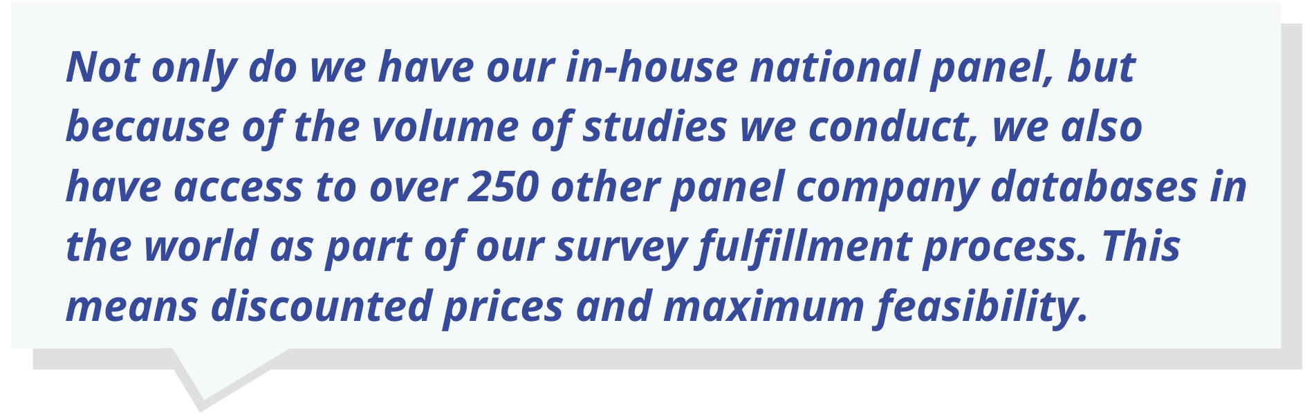 Not only do we have our in-house national panel, but because of the volume of studies we conduct, we also have access to over 250 other panel company databases in the world as part of our survey fulfillment process. This means discounted prices and maximum feasibility.