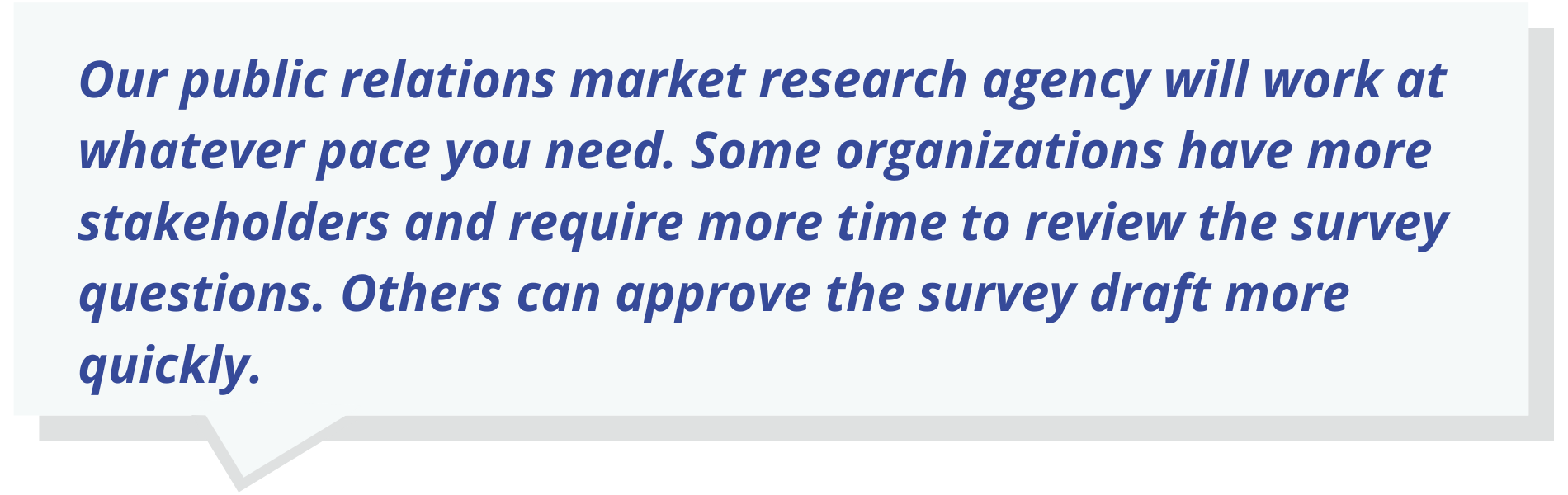 Quote Text: Our public relations market research agency will work at whatever pace you need.  Some organizations have more stakeholders and require more time to review the survey questions.  Others can approve the survey draft more quickly.