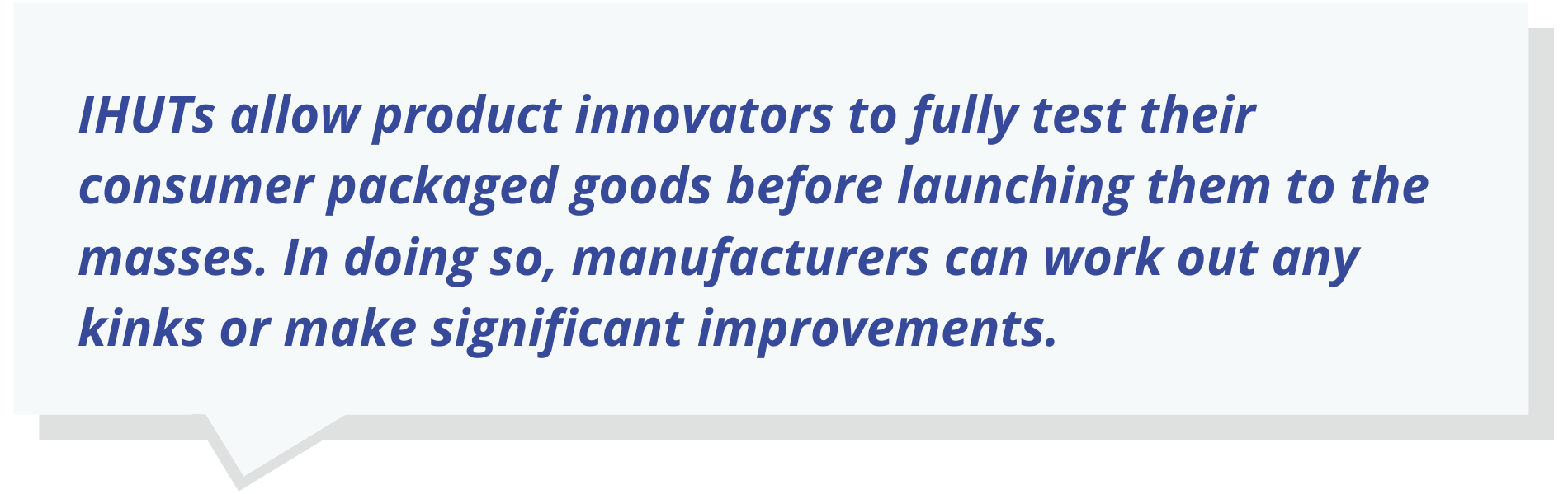 Quote Text: IHUTs allow product innovators to fully test their consumer packaged goods before launching them to the masses. In doing so, manufacturers can work out any kinks or make significant improvements.