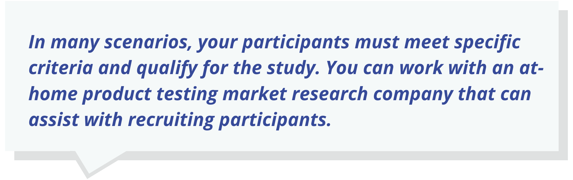 In many scenarios, your participants must meet specific criteria and qualify for the study. You can work with an at-home product testing market research company that can assist with recruiting participants.
