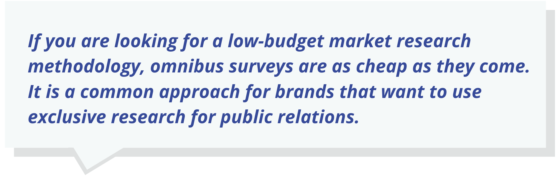 If you are looking for a low-budget market research methodology, omnibus surveys are as cheap as they come. It is a common approach for brands that want to use exclusive research for public relations.