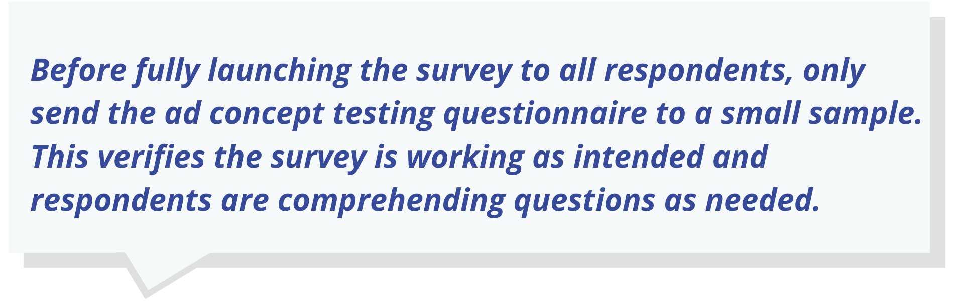 Before fully launching the survey to all respondents, only send the ad concept testing questionnaire to a small sample.   This verifies the survey is working as intended and respondents are comprehending questions as needed.