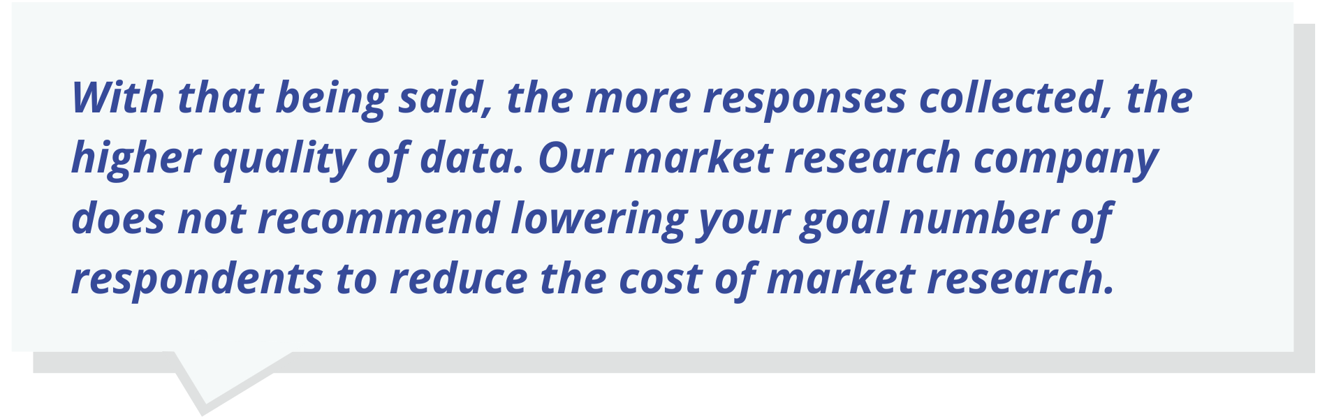 With that being said, the more responses collected, the higher quality of data. Our market research company does not recommend lowering your goal number of respondents to reduce the cost of market research.