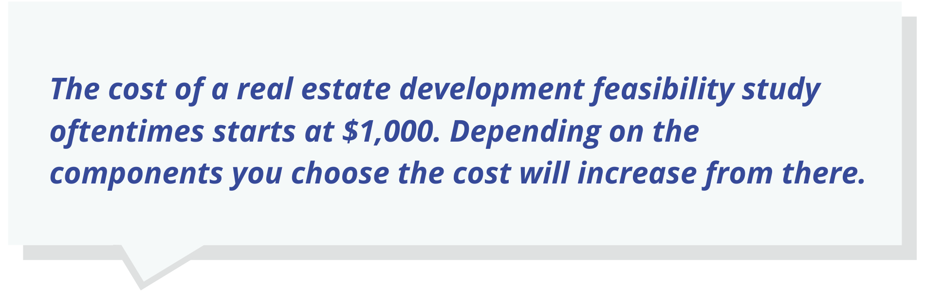 The cost of a real estate development feasibility study oftentimes starts at $1,000. Depending on the components you choose the cost will increase from there.