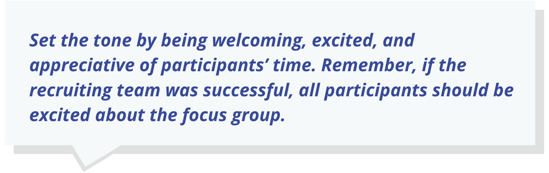 Set the tone by being welcoming, excited, and appreciative of participants’ time. Remember, if the recruiting team was successful, all participants should be excited about the focus group.
