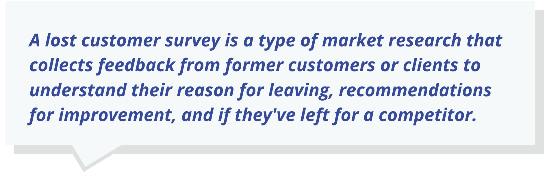 A lost customer survey is a type of market research that collects feedback from former customers or clients to understand their reason for leaving, recommendations for improvement, and if they've left for a competitor.