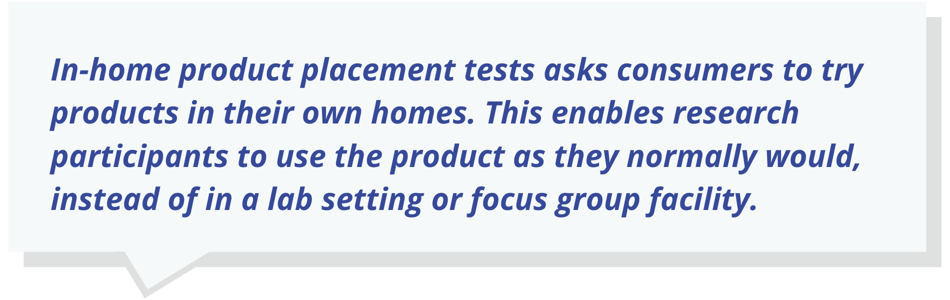 In-home product placement tests asks consumers to try products in their own homes. This enables research participants to use the product as they normally would, instead of in a lab setting or focus group facility.