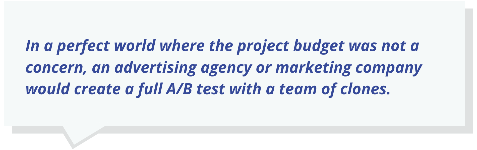In a perfect world where the project budget was not a concern, an advertising agency or marketing company would create a full A/B test with a team of clones.