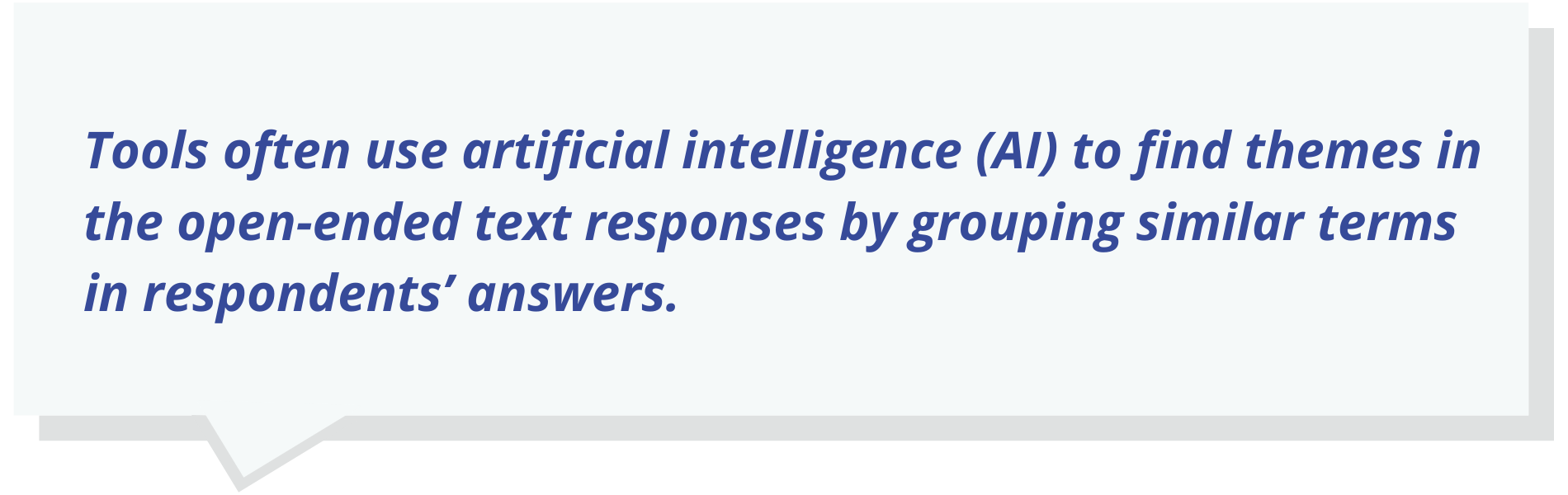 Tools often use artificial intelligence (AI) to find themes in the open-ended text responses by grouping similar terms in respondents’ answers.