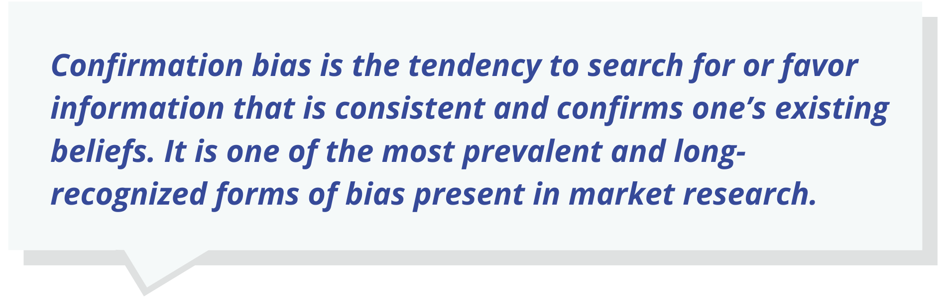 Confirmation bias is the tendency to search for or favor information that is consistent and confirms one’s existing beliefs. It is one of the most prevalent and long-recognized forms of bias present in market research.