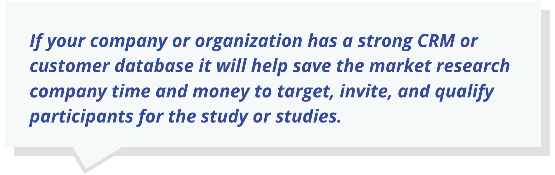 If your company or organization has a strong CRM or customer database it will help save the market research company time and money to target, invite, and qualify participants for the study or studies.