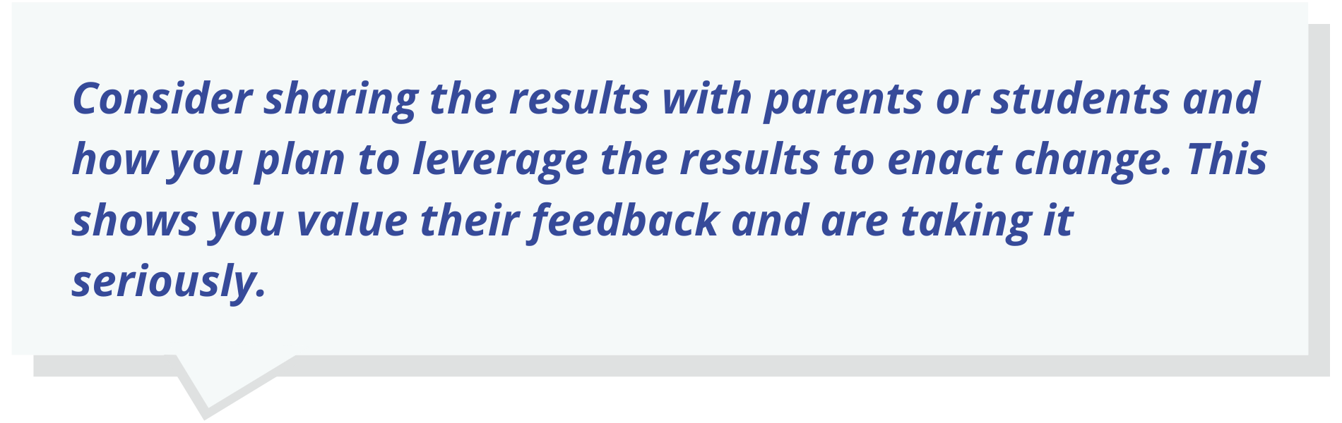 it can even help to share the results with parents or students and how you plan to leverage the results to enact change. This shows you value their feedback and are taking it seriously.