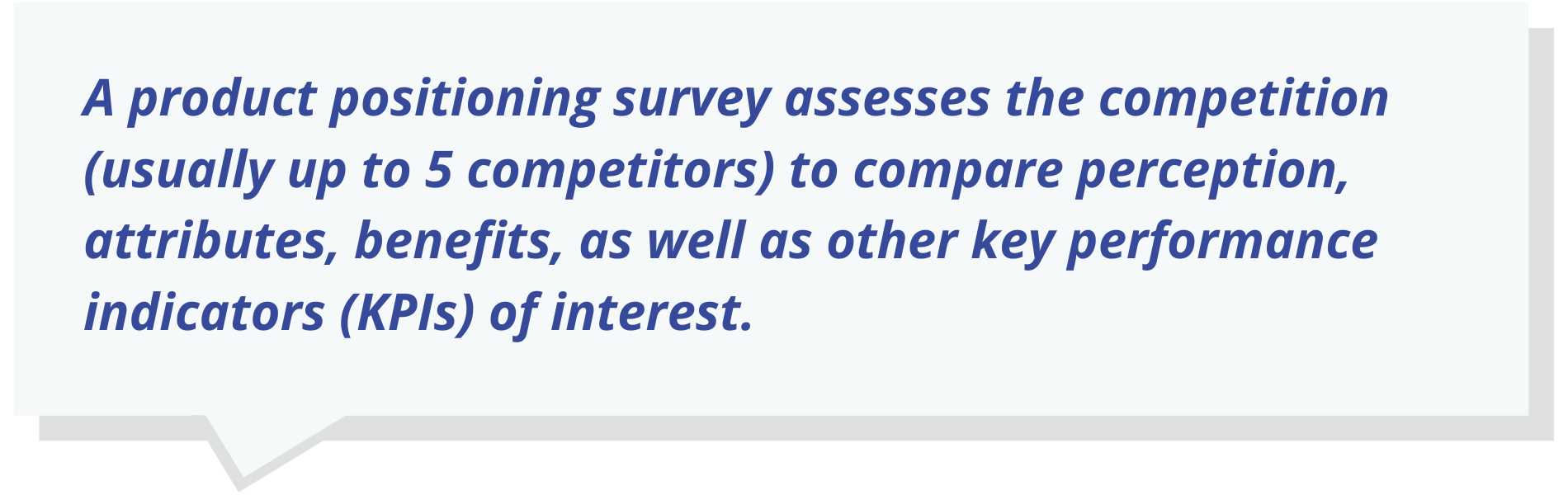 A product positioning survey assesses the competition (usually up to 5 competitors) to compare perception, attributes, benefits, as well as other key performance indicators (KPIs) of interest.