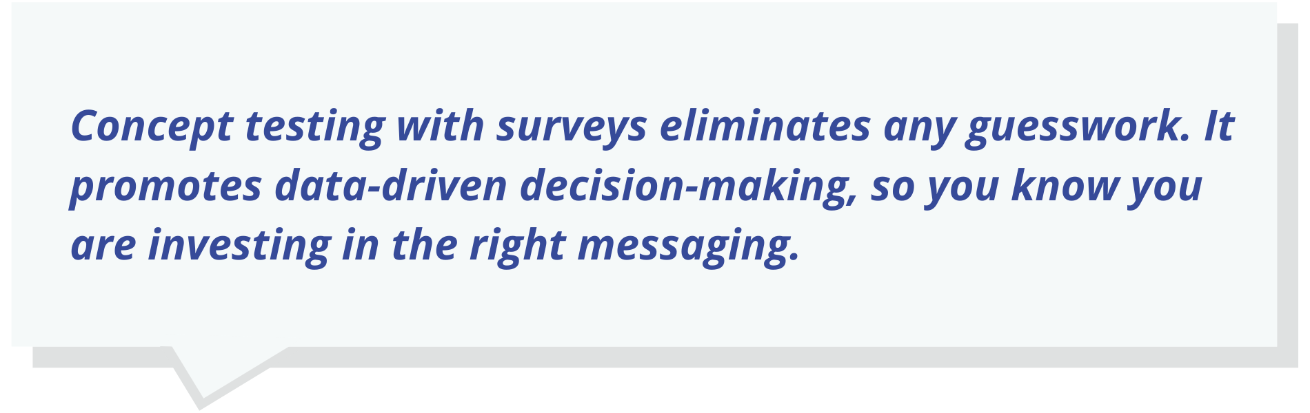 Concept testing with surveys eliminates any guesswork. It promotes data-driven decision-making, so you know you are investing in the right messaging.