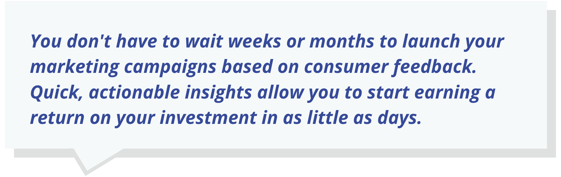 You don't have to wait weeks or months to launch your marketing campaigns based on consumer feedback. Quick, actionable insights allow you to start earning a return on your investment in as little as days.