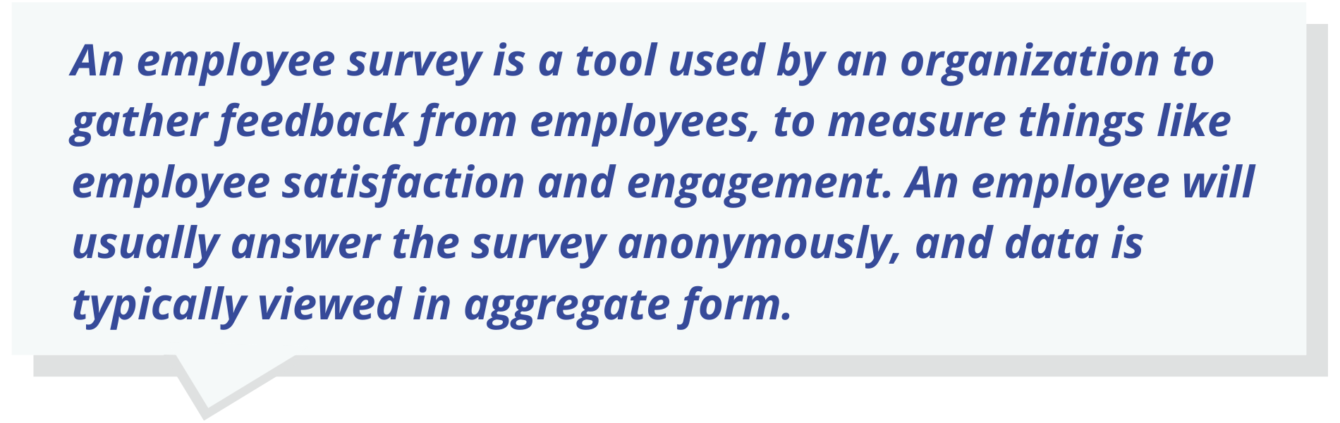 An employee survey is a tool used by an organization to gather feedback from employees, to measure things like employee satisfaction and engagement. An employee will usually answer the survey anonymously, and data is typically viewed in aggregate form.