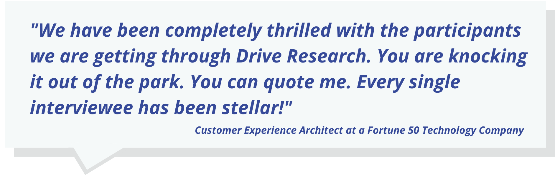 "We have been completely thrilled with the participants we are getting through Drive Research. You are knocking it out of the park. You can quote me. Every single interviewee has been stellar!"