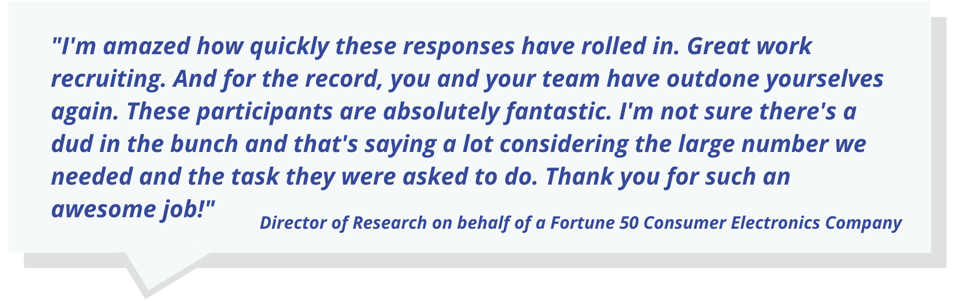 "I'm amazed how quickly these responses have rolled in. Great work recruiting. And for the record, you and your team have outdone yourselves again. These participants are absolutely fantastic. I'm not sure there's a dud in the bunch and that's saying a lot considering the large number we needed and the task they were asked to do. Thank you for such an awesome job!"