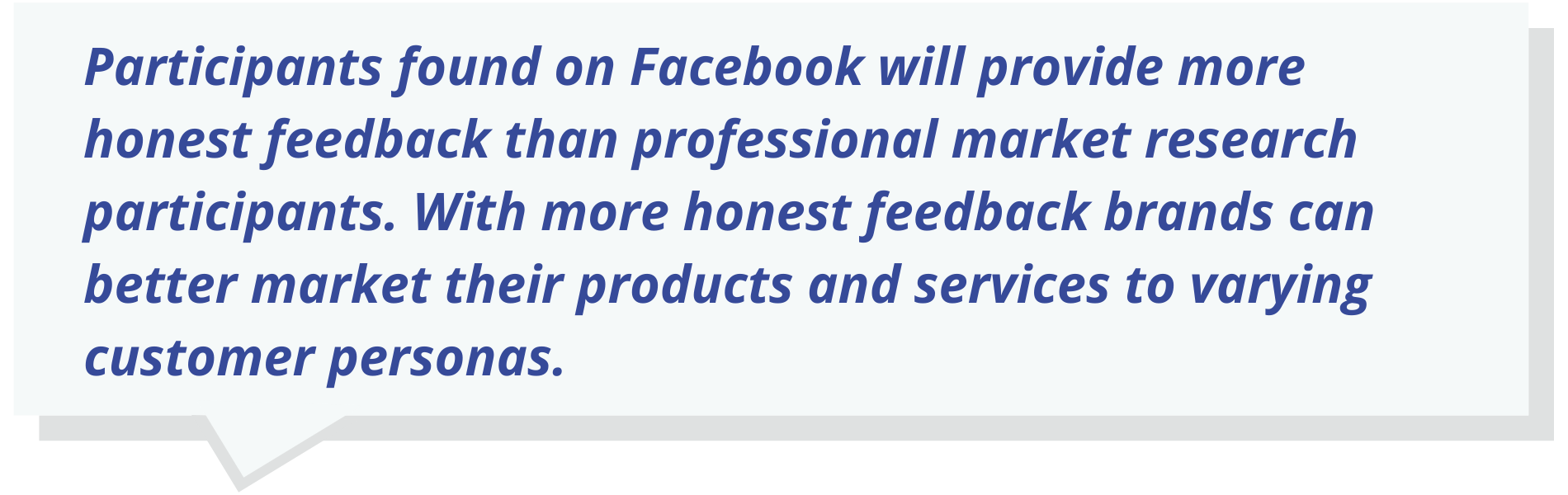 Participants found on Facebook will provide more honest feedback than professional market research participants. With more honest feedback brands can better market their products and services to varying customer personas.