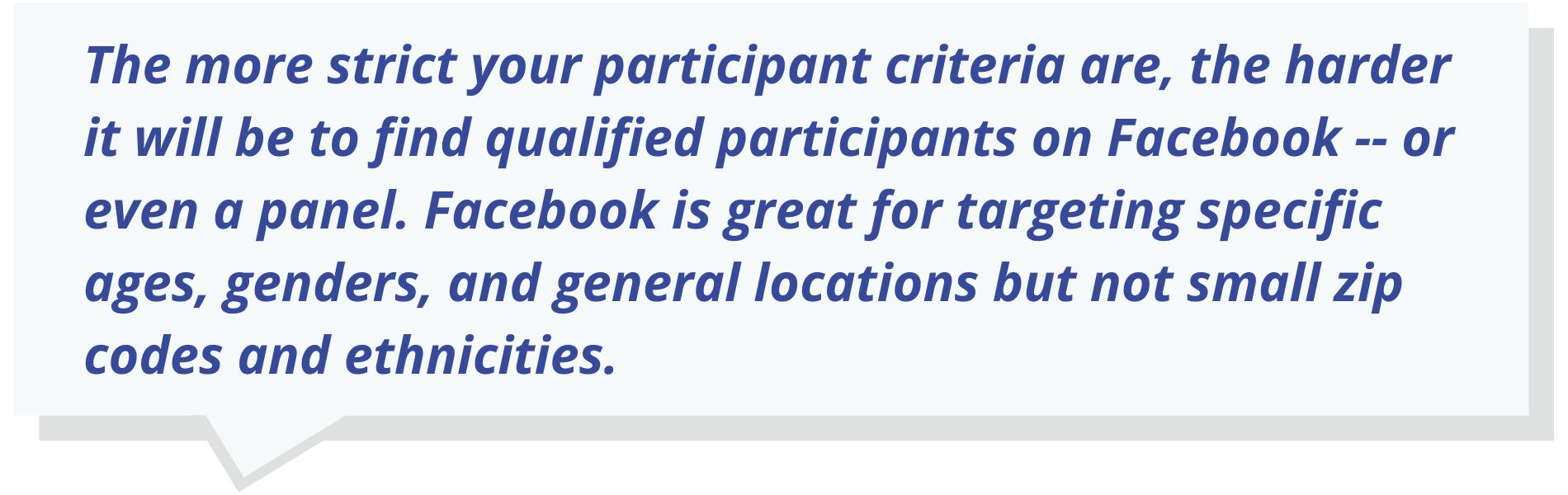 The more strict your participant criteria are, the harder it will be to find qualified participants on Facebook -- or even a panel. Facebook is great for targeting specific ages, genders, and general locations but not small zip codes and ethnicities.