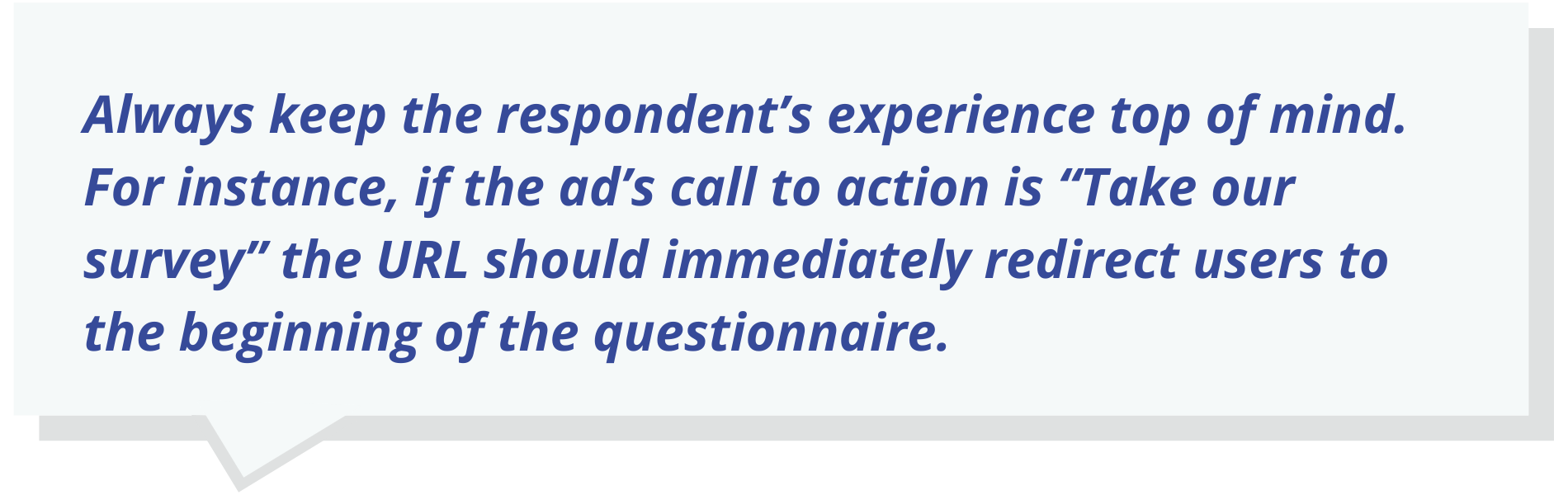 Always keep the respondent’s experience top of mind. For instance, if the ad’s call to action is “Take our survey” the URL should immediately redirect users to the beginning of the questionnaire.