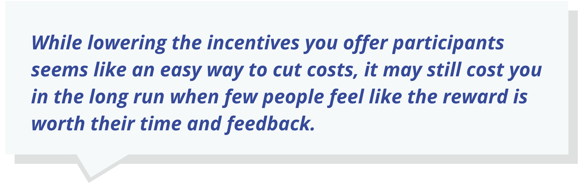 While lowering the incentives you offer participants seems like an easy way to cut costs, it may still cost you in the long run when few people feel like the reward is worth their time and feedback.